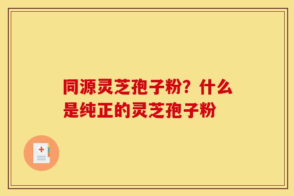 同源灵芝孢子粉？什么是纯正的灵芝孢子粉-第1张图片-灵芝之家