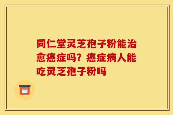 同仁堂灵芝孢子粉能治愈癌症吗?癌症病人能吃灵芝孢子粉吗-第1张图片-灵芝之家 同仁堂灵芝孢子粉能治愈癌症吗?癌症病人能吃灵芝孢子粉吗-第1张图片-灵芝之家