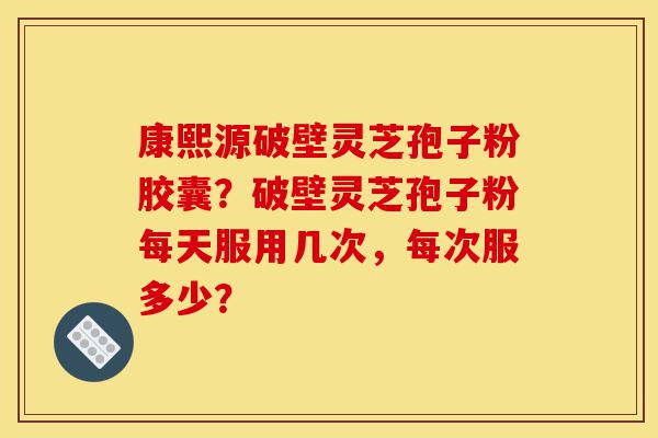 康熙源破壁灵芝孢子粉胶囊？破壁灵芝孢子粉每天服用几次，每次服多少？-第1张图片-灵芝之家