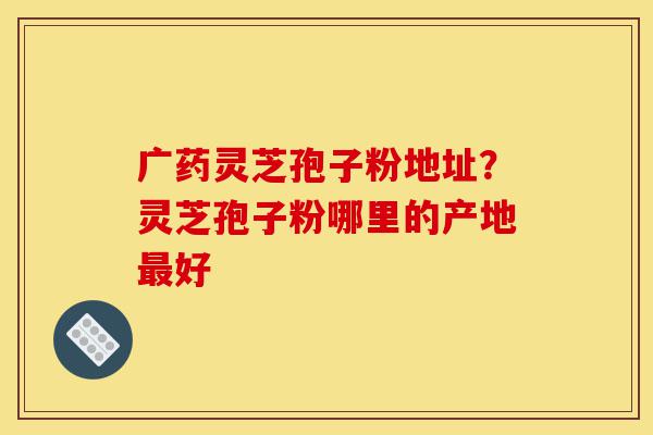 广药灵芝孢子粉地址?灵芝孢子粉哪里的产地最好-第1张图片-灵芝之家 广药灵芝孢子粉地址?灵芝孢子粉哪里的产地最好-第1张图片-灵芝之家