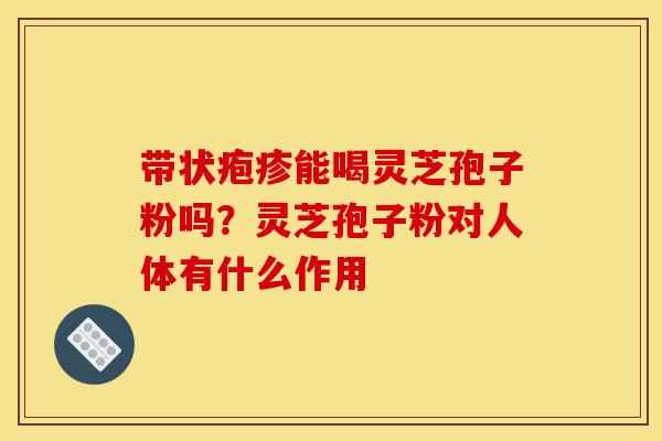 带状疱疹能喝灵芝孢子粉吗?灵芝孢子粉对人体有什么作用-第1张图片-灵芝之家 带状疱疹能喝灵芝孢子粉吗?灵芝孢子粉对人体有什么作用-第1张图片-灵芝之家