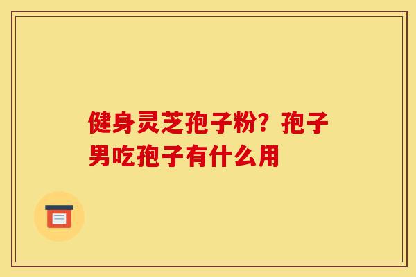 健身灵芝孢子粉?孢子男吃孢子有什么用-第1张图片-灵芝之家 健身灵芝孢子粉?孢子男吃孢子有什么用-第1张图片-灵芝之家