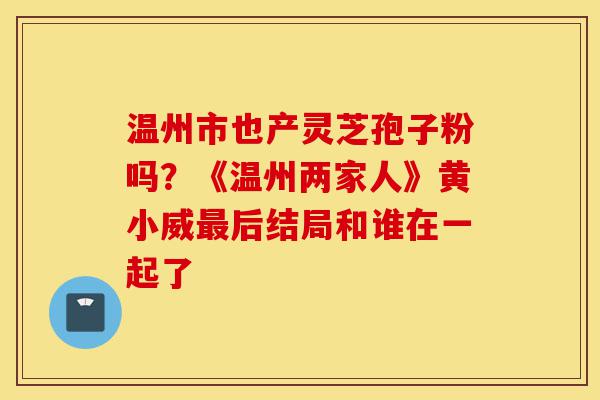温州市也产灵芝孢子粉吗?《温州两家人》黄小威最后结局和谁在一起了-第1张图片-灵芝之家 温州市也产灵芝孢子粉吗?《温州两家人》黄小威最后结局和谁在一起了-第1张图片-灵芝之家