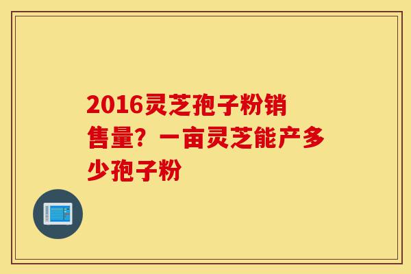 2016灵芝孢子粉销售量?一亩灵芝能产多少孢子粉-第1张图片-灵芝之家 2016灵芝孢子粉销售量?一亩灵芝能产多少孢子粉-第1张图片-灵芝之家