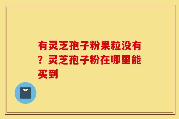 有灵芝孢子粉果粒没有？灵芝孢子粉在哪里能买到-第1张图片-灵芝之家