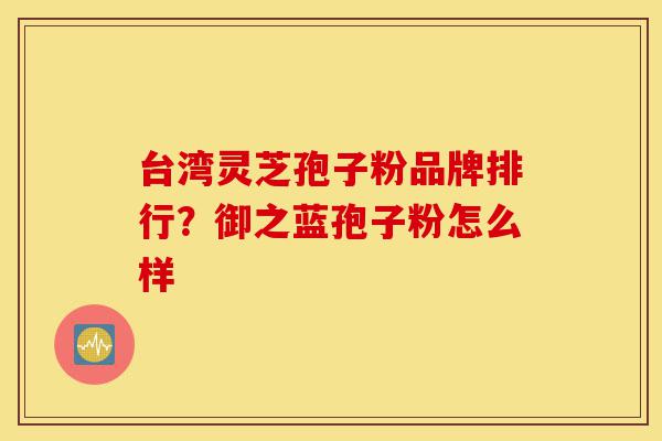 台湾灵芝孢子粉品牌排行?御之蓝孢子粉怎么样-第1张图片-灵芝之家 台湾灵芝孢子粉品牌排行?御之蓝孢子粉怎么样-第1张图片-灵芝之家