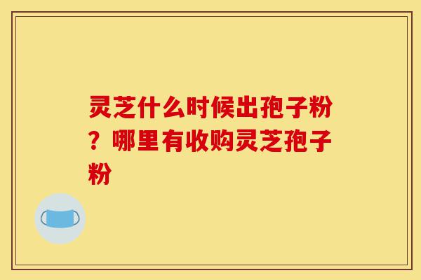 灵芝什么时候出孢子粉？哪里有收购灵芝孢子粉-第1张图片-灵芝之家