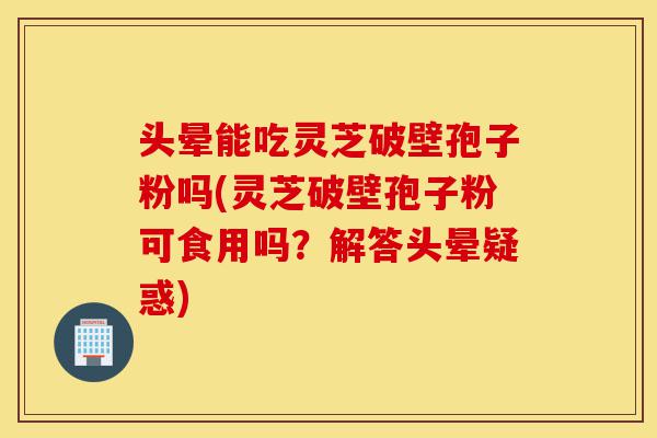 头晕能吃灵芝破壁孢子粉吗(灵芝破壁孢子粉可食用吗?解答头晕疑惑)-第1张图片-灵芝之家 头晕能吃灵芝破壁孢子粉吗(灵芝破壁孢子粉可食用吗?解答头晕疑惑)-第1张图片-灵芝之家