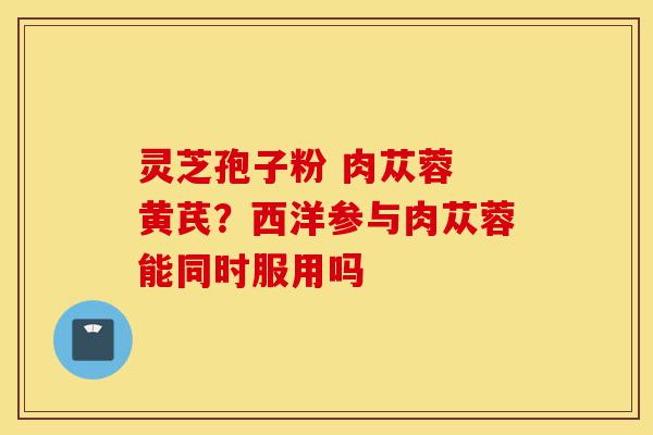 灵芝孢子粉 肉苁蓉 黄芪?西洋参与肉苁蓉能同时服用吗-第1张图片-灵芝之家 灵芝孢子粉 肉苁蓉 黄芪?西洋参与肉苁蓉能同时服用吗-第1张图片-灵芝之家