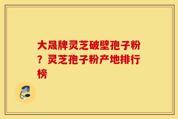 大晟牌灵芝破壁孢子粉？灵芝孢子粉产地排行榜-第1张图片-灵芝之家