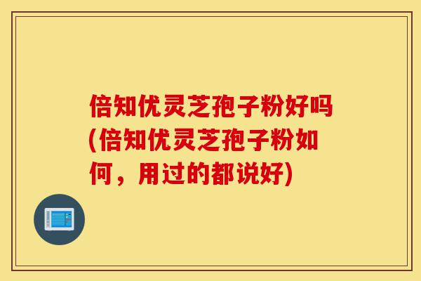 倍知优灵芝孢子粉好吗(倍知优灵芝孢子粉如何，用过的都说好)-第1张图片-灵芝之家