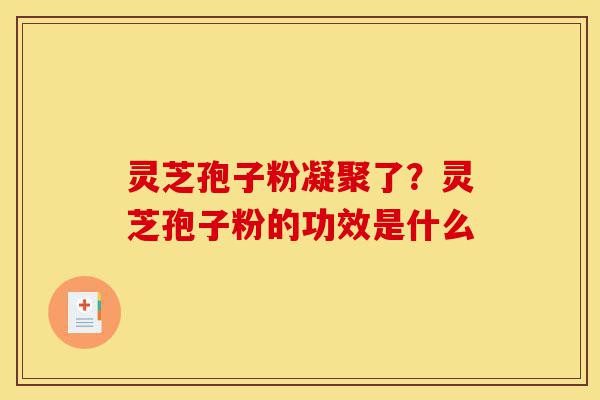 灵芝孢子粉凝聚了？灵芝孢子粉的功效是什么-第1张图片-灵芝之家