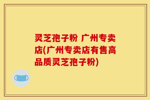 灵芝孢子粉 广州专卖店(广州专卖店有售高品质灵芝孢子粉)-第1张图片-灵芝之家 灵芝孢子粉 广州专卖店(广州专卖店有售高品质灵芝孢子粉)-第1张图片-灵芝之家