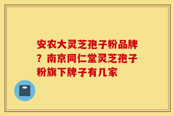 安农大灵芝孢子粉品牌?南京同仁堂灵芝孢子粉旗下牌子有几家-第1张图片-灵芝之家 安农大灵芝孢子粉品牌?南京同仁堂灵芝孢子粉旗下牌子有几家-第1张图片-灵芝之家