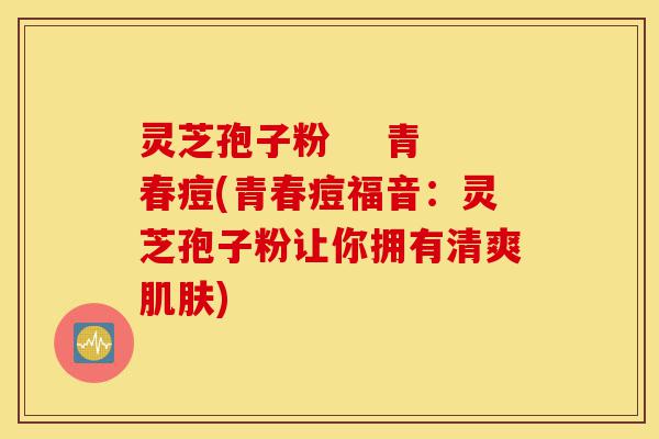 灵芝孢子粉 青春痘(青春痘福音:灵芝孢子粉让你拥有清爽肌肤)-第1张图片-灵芝之家 灵芝孢子粉 青春痘(青春痘福音:灵芝孢子粉让你拥有清爽肌肤)-第1张图片-灵芝之家