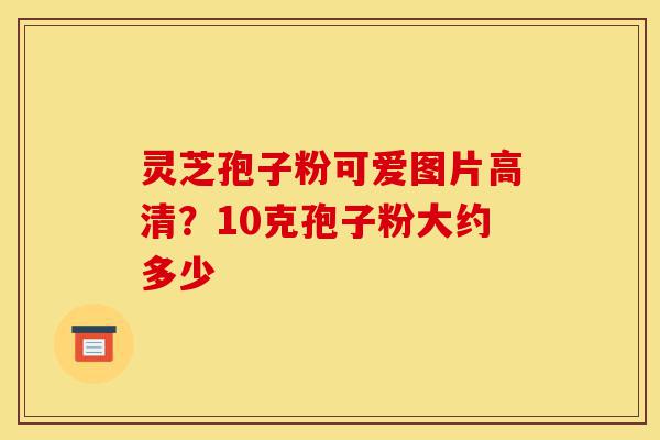 灵芝孢子粉可爱图片高清?10克孢子粉大约多少-第1张图片-灵芝之家 灵芝孢子粉可爱图片高清?10克孢子粉大约多少-第1张图片-灵芝之家