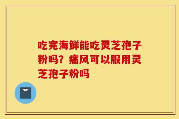 吃完海鲜能吃灵芝孢子粉吗？痛风可以服用灵芝孢子粉吗-第1张图片-灵芝之家
