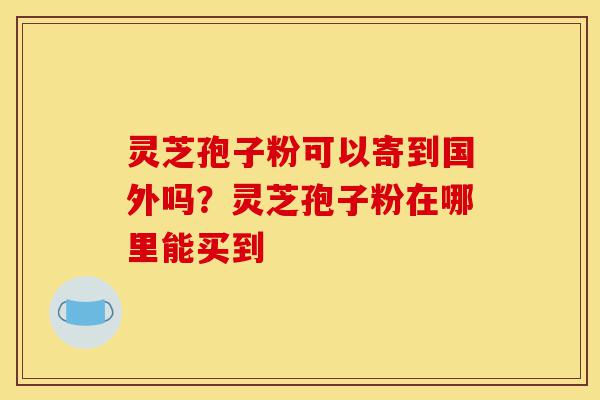 灵芝孢子粉可以寄到国外吗？灵芝孢子粉在哪里能买到-第1张图片-灵芝之家