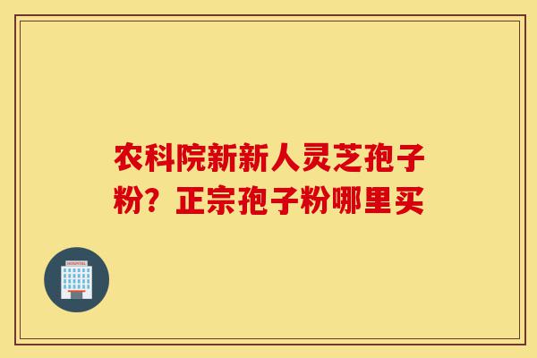 农科院新新人灵芝孢子粉?正宗孢子粉哪里买-第1张图片-灵芝之家 农科院新新人灵芝孢子粉?正宗孢子粉哪里买-第1张图片-灵芝之家
