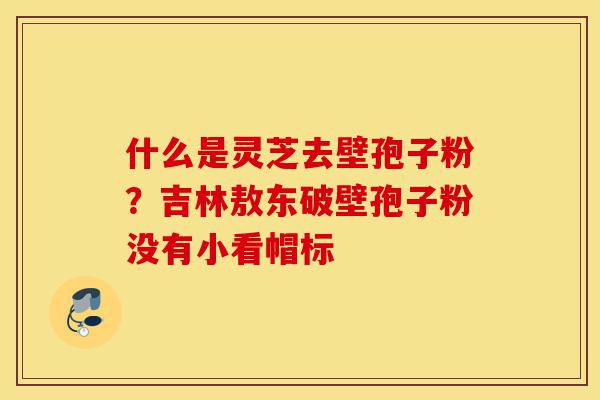 什么是灵芝去壁孢子粉？吉林敖东破壁孢子粉没有小看帽标-第1张图片-灵芝之家