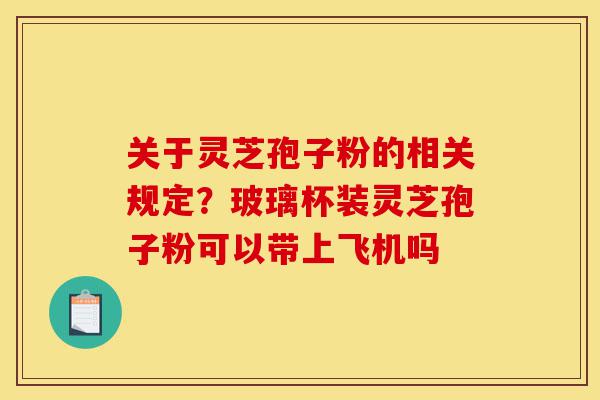 关于灵芝孢子粉的相关规定?玻璃杯装灵芝孢子粉可以带上飞机吗-第1张图片-灵芝之家 关于灵芝孢子粉的相关规定?玻璃杯装灵芝孢子粉可以带上飞机吗-第1张图片-灵芝之家
