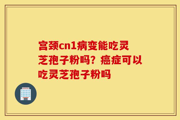 宫颈cn1病变能吃灵芝孢子粉吗?癌症可以吃灵芝孢子粉吗-第1张图片-灵芝之家 宫颈cn1病变能吃灵芝孢子粉吗?癌症可以吃灵芝孢子粉吗-第1张图片-灵芝之家