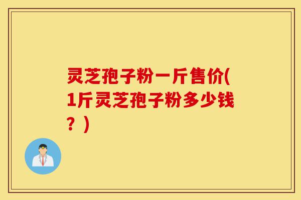 灵芝孢子粉一斤售价(1斤灵芝孢子粉多少钱？)-第1张图片-灵芝之家