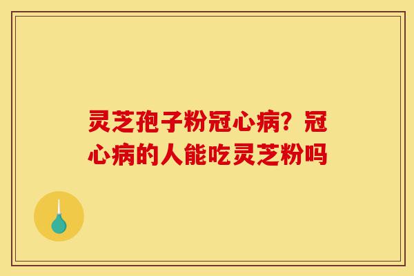 灵芝孢子粉冠心病？冠心病的人能吃灵芝粉吗-第1张图片-灵芝之家