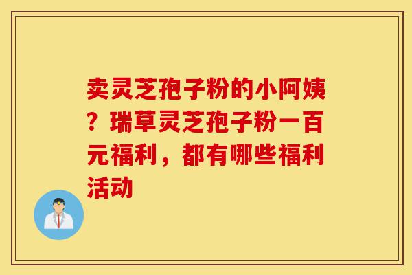 卖灵芝孢子粉的小阿姨?瑞草灵芝孢子粉一百元福利,都有哪些福利活动-第1张图片-灵芝之家 卖灵芝孢子粉的小阿姨?瑞草灵芝孢子粉一百元福利,都有哪些福利活动-第1张图片-灵芝之家