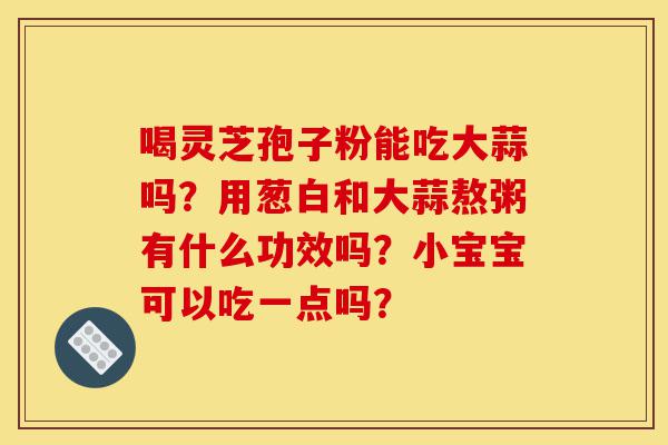 喝灵芝孢子粉能吃大蒜吗?用葱白和大蒜熬粥有什么功效吗?小宝宝可以吃一点吗?-第1张图片-灵芝之家 喝灵芝孢子粉能吃大蒜吗?用葱白和大蒜熬粥有什么功效吗?小宝宝可以吃一点吗?-第1张图片-灵芝之家
