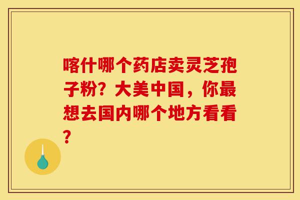 喀什哪个药店卖灵芝孢子粉？大美中国，你最想去国内哪个地方看看？-第1张图片-灵芝之家