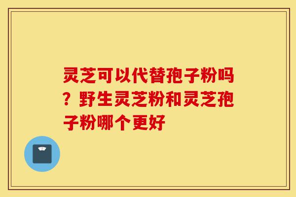 灵芝可以代替孢子粉吗?野生灵芝粉和灵芝孢子粉哪个更好-第1张图片-灵芝之家 灵芝可以代替孢子粉吗?野生灵芝粉和灵芝孢子粉哪个更好-第1张图片-灵芝之家