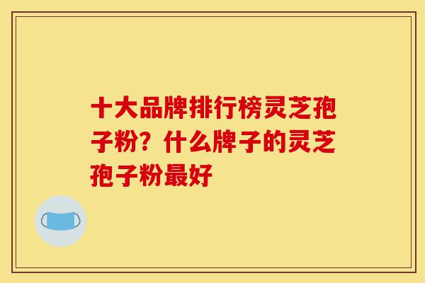 十大品牌排行榜灵芝孢子粉?什么牌子的灵芝孢子粉最好-第1张图片-灵芝之家 十大品牌排行榜灵芝孢子粉?什么牌子的灵芝孢子粉最好-第1张图片-灵芝之家