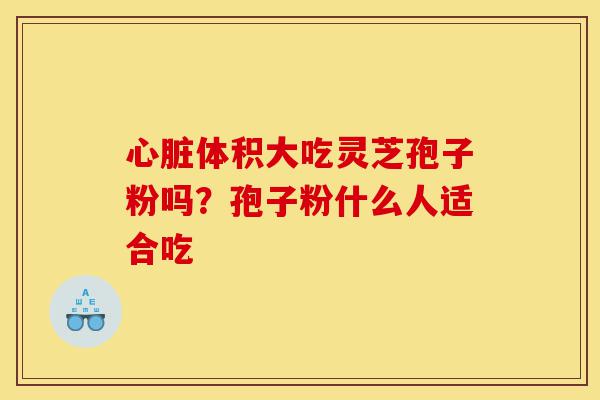 心脏体积大吃灵芝孢子粉吗?孢子粉什么人适合吃-第1张图片-灵芝之家 心脏体积大吃灵芝孢子粉吗?孢子粉什么人适合吃-第1张图片-灵芝之家
