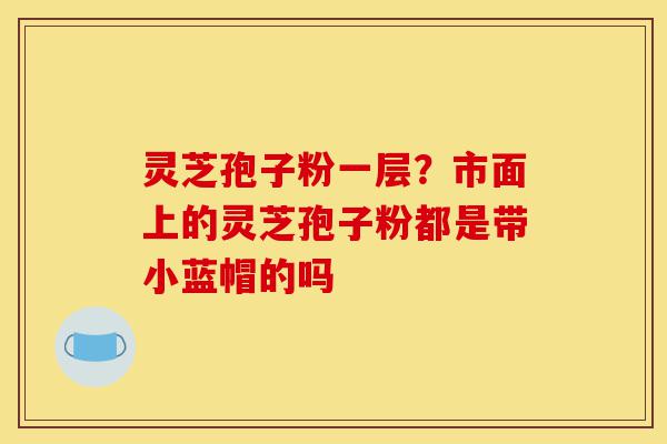 灵芝孢子粉一层？市面上的灵芝孢子粉都是带小蓝帽的吗-第1张图片-灵芝之家