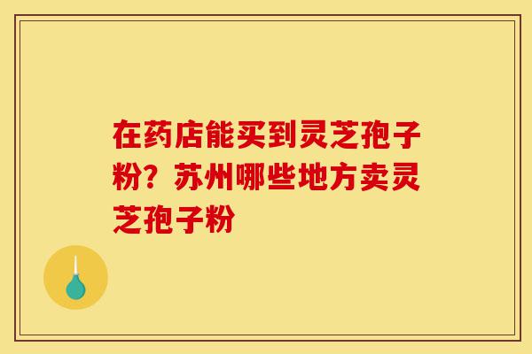 在药店能买到灵芝孢子粉？苏州哪些地方卖灵芝孢子粉-第1张图片-灵芝之家