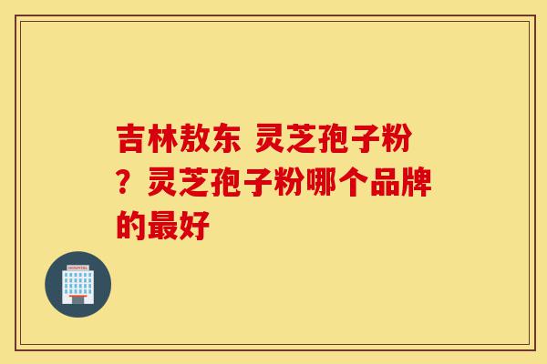 吉林敖东 灵芝孢子粉?灵芝孢子粉哪个品牌的最好-第1张图片-灵芝之家 吉林敖东 灵芝孢子粉?灵芝孢子粉哪个品牌的最好-第1张图片-灵芝之家