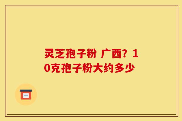 灵芝孢子粉 广西?10克孢子粉大约多少-第1张图片-灵芝之家 灵芝孢子粉 广西?10克孢子粉大约多少-第1张图片-灵芝之家