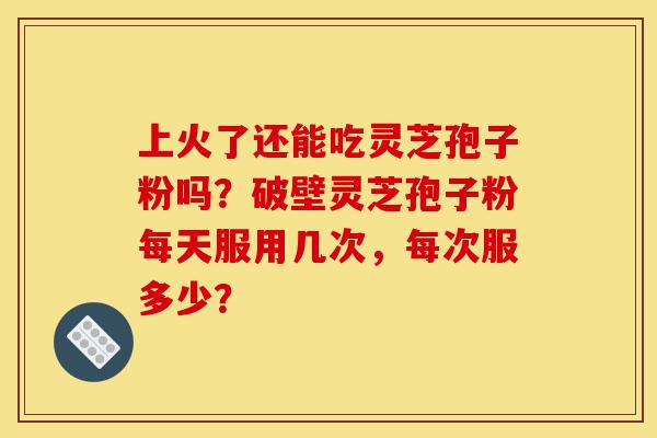 上火了还能吃灵芝孢子粉吗?破壁灵芝孢子粉每天服用几次,每次服多少?-第1张图片-灵芝之家 上火了还能吃灵芝孢子粉吗?破壁灵芝孢子粉每天服用几次,每次服多少?-第1张图片-灵芝之家