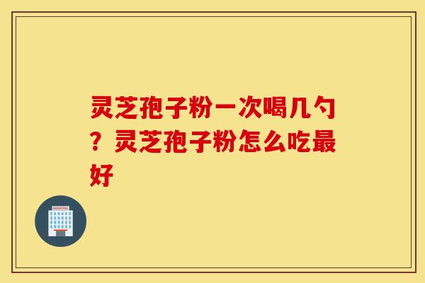 灵芝孢子粉一次喝几勺？灵芝孢子粉怎么吃最好-第1张图片-灵芝之家