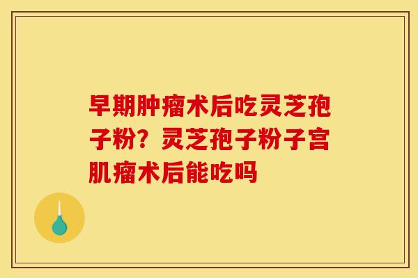 早期肿瘤术后吃灵芝孢子粉?灵芝孢子粉子宫肌瘤术后能吃吗-第1张图片-灵芝之家 早期肿瘤术后吃灵芝孢子粉?灵芝孢子粉子宫肌瘤术后能吃吗-第1张图片-灵芝之家