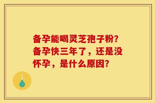 备孕能喝灵芝孢子粉?备孕快三年了,还是没怀孕,是什么原因?-第1张图片-灵芝之家 备孕能喝灵芝孢子粉?备孕快三年了,还是没怀孕,是什么原因?-第1张图片-灵芝之家