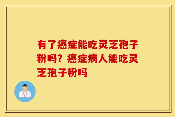 有了癌症能吃灵芝孢子粉吗?癌症病人能吃灵芝孢子粉吗-第1张图片-灵芝之家 有了癌症能吃灵芝孢子粉吗?癌症病人能吃灵芝孢子粉吗-第1张图片-灵芝之家