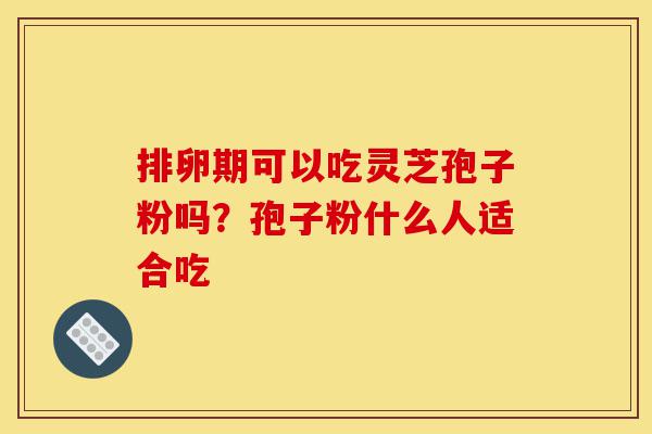 排卵期可以吃灵芝孢子粉吗？孢子粉什么人适合吃-第1张图片-灵芝之家