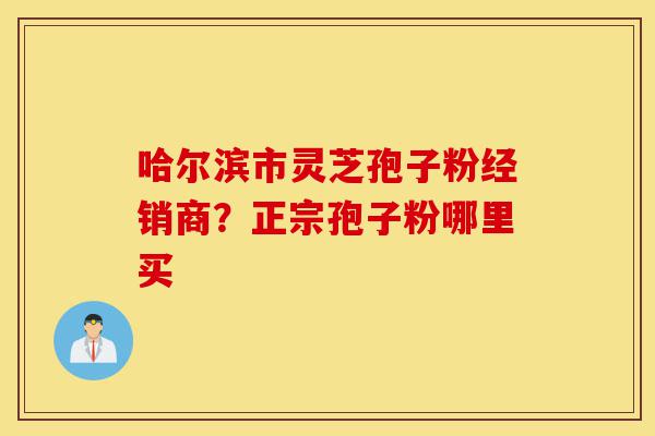 哈尔滨市灵芝孢子粉经销商？正宗孢子粉哪里买-第1张图片-灵芝之家