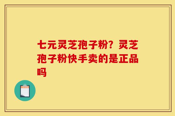 七元灵芝孢子粉？灵芝孢子粉快手卖的是正品吗-第1张图片-灵芝之家
