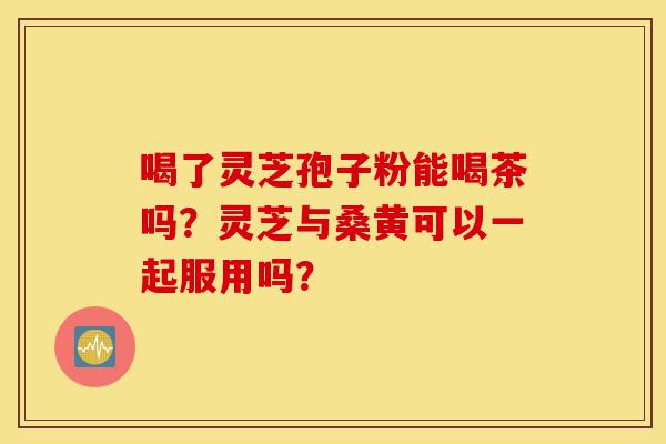 喝了灵芝孢子粉能喝茶吗？灵芝与桑黄可以一起服用吗？-第1张图片-灵芝之家