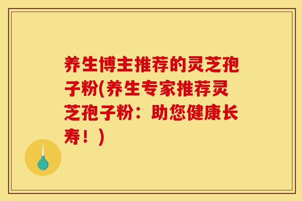 养生博主推荐的灵芝孢子粉(养生专家推荐灵芝孢子粉:助您健康长寿!)-第1张图片-灵芝之家 养生博主推荐的灵芝孢子粉(养生专家推荐灵芝孢子粉:助您健康长寿!)-第1张图片-灵芝之家