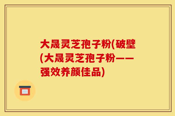 大晟灵芝孢子粉(破壁(大晟灵芝孢子粉——强效养颜佳品)-第1张图片-灵芝之家