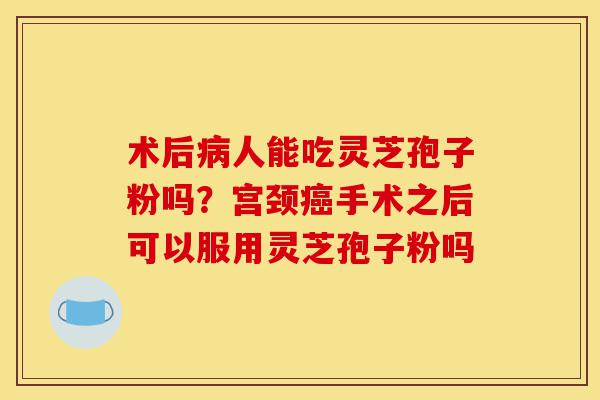 术后病人能吃灵芝孢子粉吗？宫颈癌手术之后可以服用灵芝孢子粉吗-第1张图片-灵芝之家
